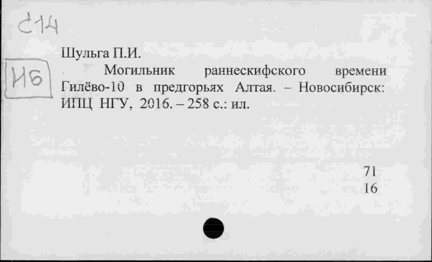 ﻿d-1-Ц
Шульга П.И.
Могильник раннескифского времени Гилёво-10 в предгорьях Алтая. - Новосибирск: ИПЦ НГУ, 2016.-258 с.: ил.
71
16